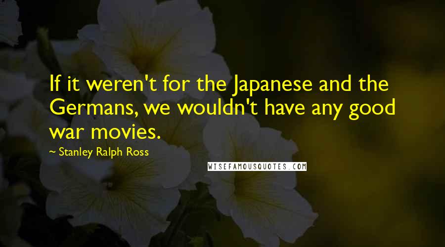 Stanley Ralph Ross Quotes: If it weren't for the Japanese and the Germans, we wouldn't have any good war movies.