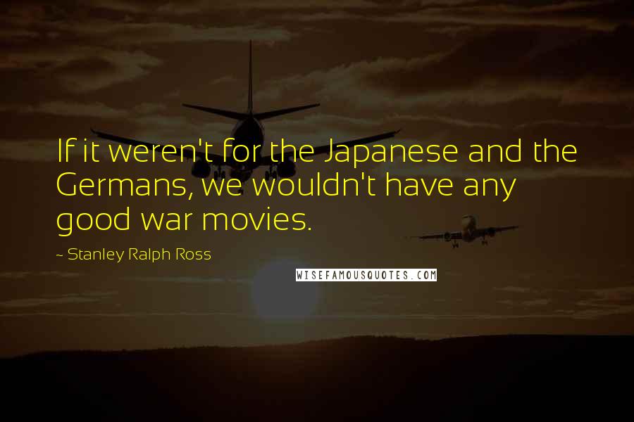 Stanley Ralph Ross Quotes: If it weren't for the Japanese and the Germans, we wouldn't have any good war movies.