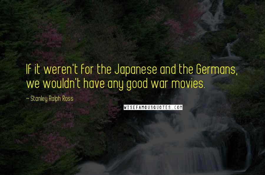 Stanley Ralph Ross Quotes: If it weren't for the Japanese and the Germans, we wouldn't have any good war movies.