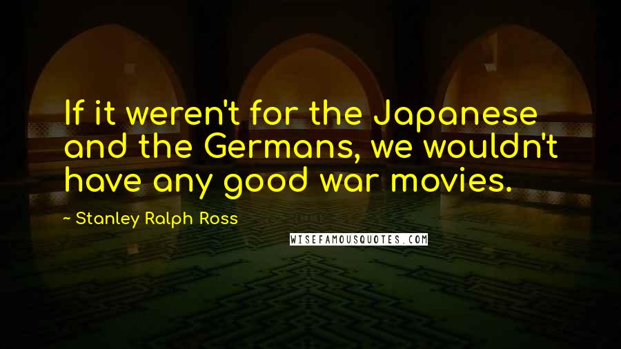 Stanley Ralph Ross Quotes: If it weren't for the Japanese and the Germans, we wouldn't have any good war movies.