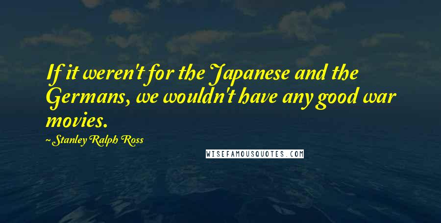 Stanley Ralph Ross Quotes: If it weren't for the Japanese and the Germans, we wouldn't have any good war movies.