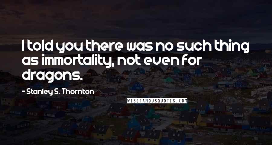 Stanley S. Thornton Quotes: I told you there was no such thing as immortality, not even for dragons.