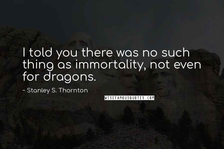 Stanley S. Thornton Quotes: I told you there was no such thing as immortality, not even for dragons.