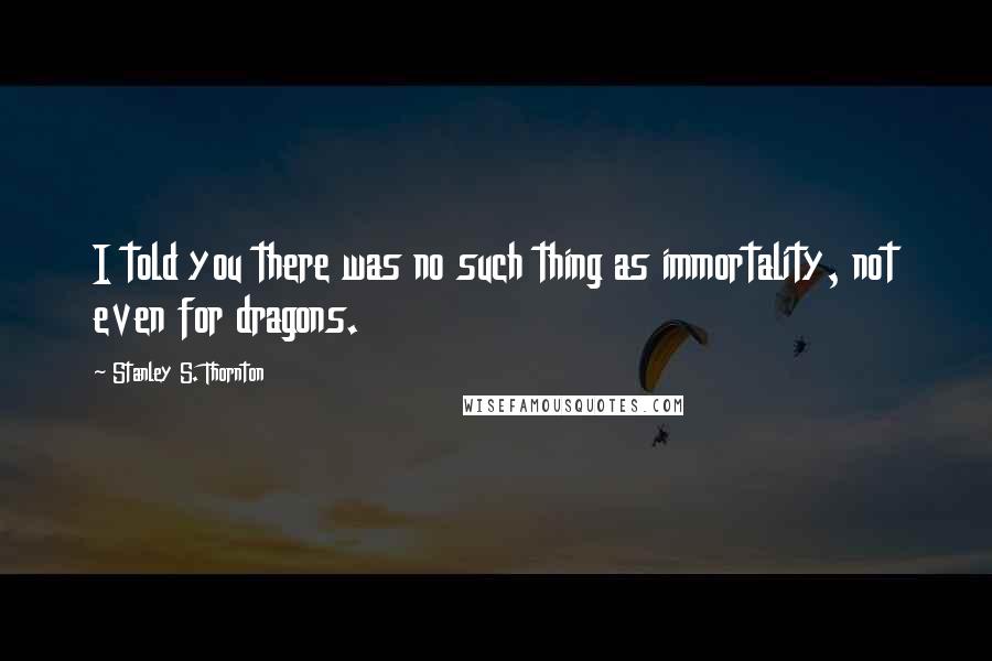 Stanley S. Thornton Quotes: I told you there was no such thing as immortality, not even for dragons.