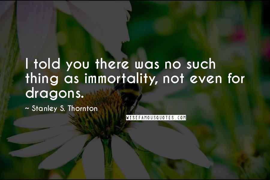 Stanley S. Thornton Quotes: I told you there was no such thing as immortality, not even for dragons.