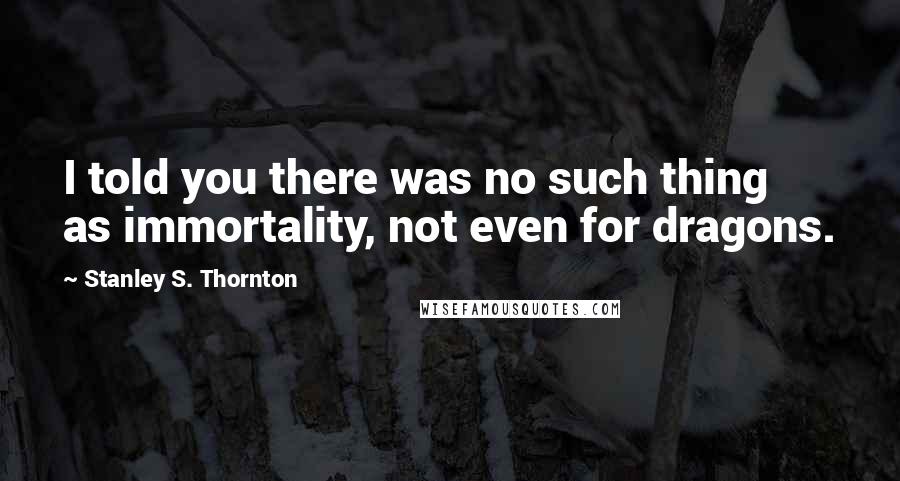 Stanley S. Thornton Quotes: I told you there was no such thing as immortality, not even for dragons.