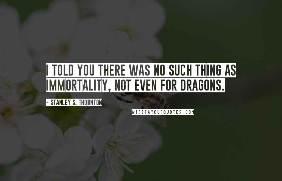 Stanley S. Thornton Quotes: I told you there was no such thing as immortality, not even for dragons.