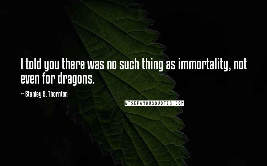 Stanley S. Thornton Quotes: I told you there was no such thing as immortality, not even for dragons.