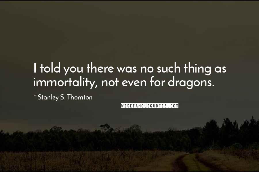 Stanley S. Thornton Quotes: I told you there was no such thing as immortality, not even for dragons.