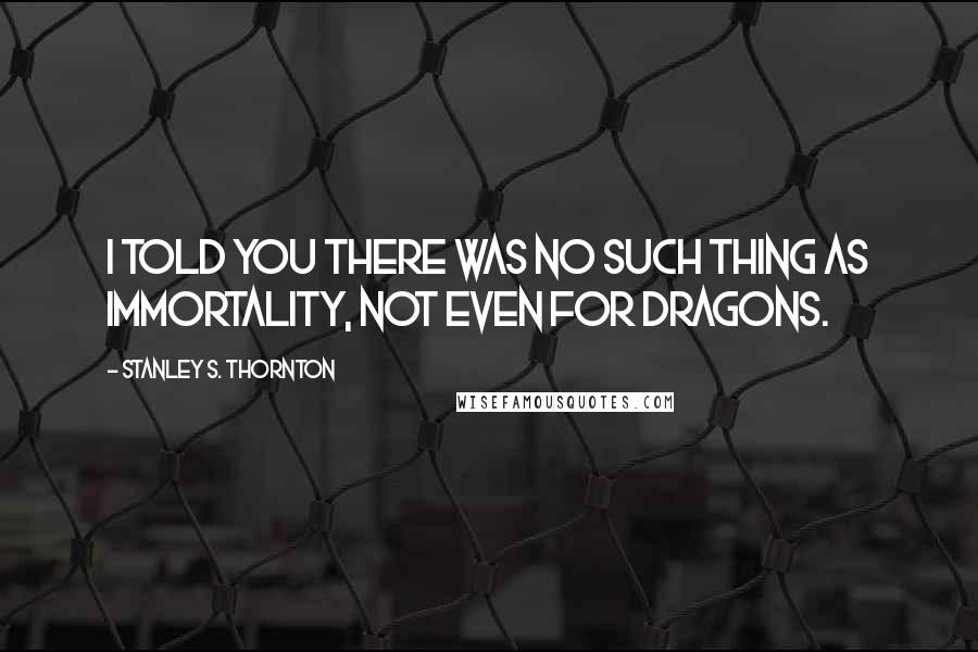 Stanley S. Thornton Quotes: I told you there was no such thing as immortality, not even for dragons.