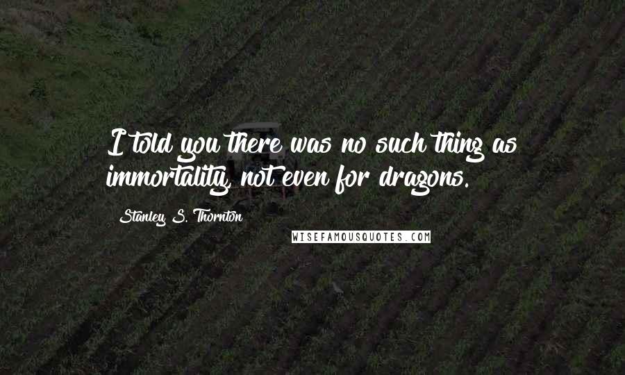 Stanley S. Thornton Quotes: I told you there was no such thing as immortality, not even for dragons.