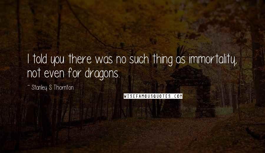 Stanley S. Thornton Quotes: I told you there was no such thing as immortality, not even for dragons.