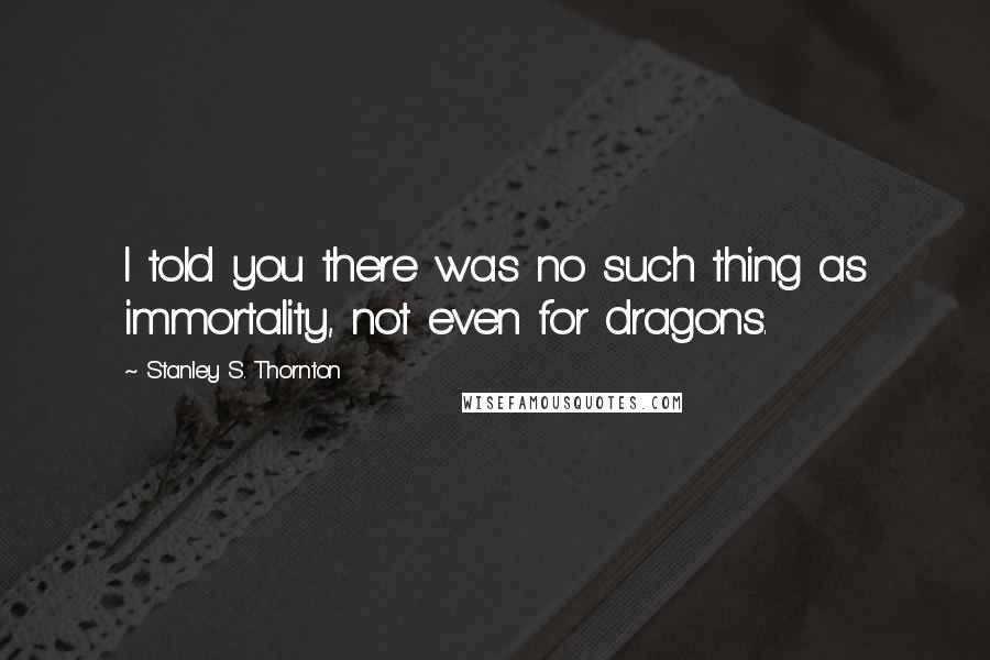 Stanley S. Thornton Quotes: I told you there was no such thing as immortality, not even for dragons.
