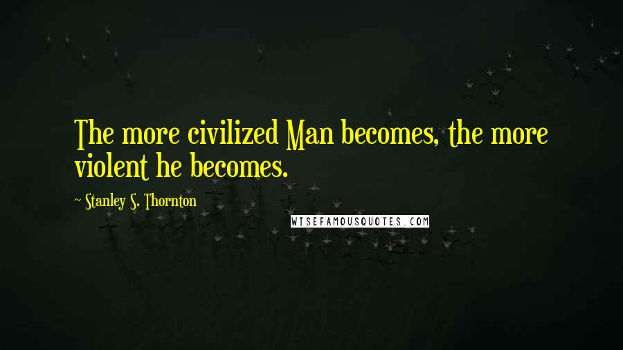 Stanley S. Thornton Quotes: The more civilized Man becomes, the more violent he becomes.