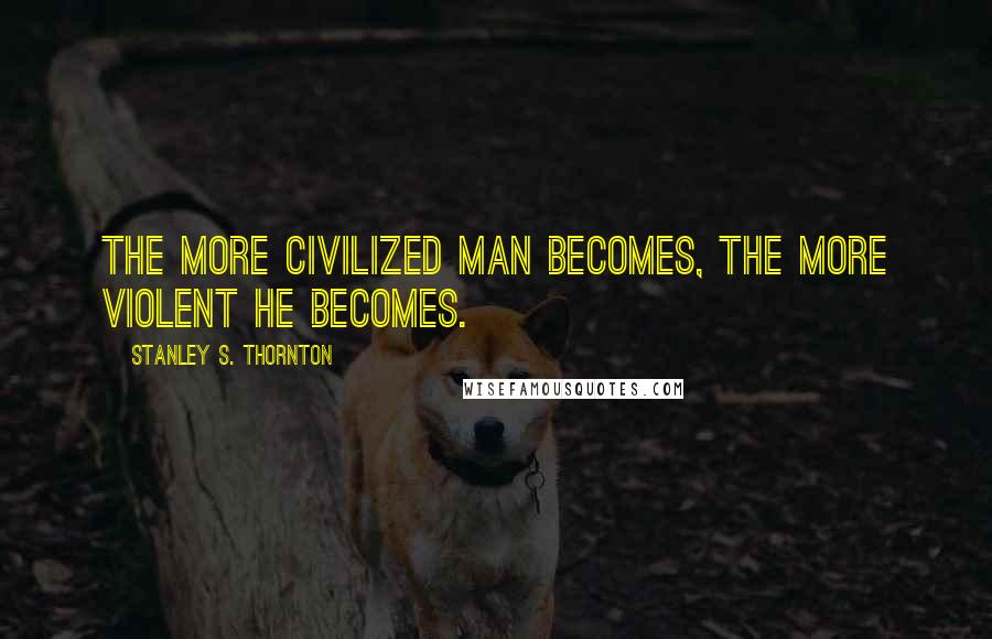 Stanley S. Thornton Quotes: The more civilized Man becomes, the more violent he becomes.