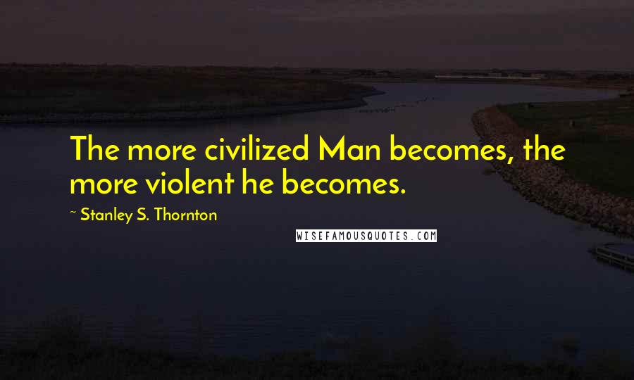 Stanley S. Thornton Quotes: The more civilized Man becomes, the more violent he becomes.