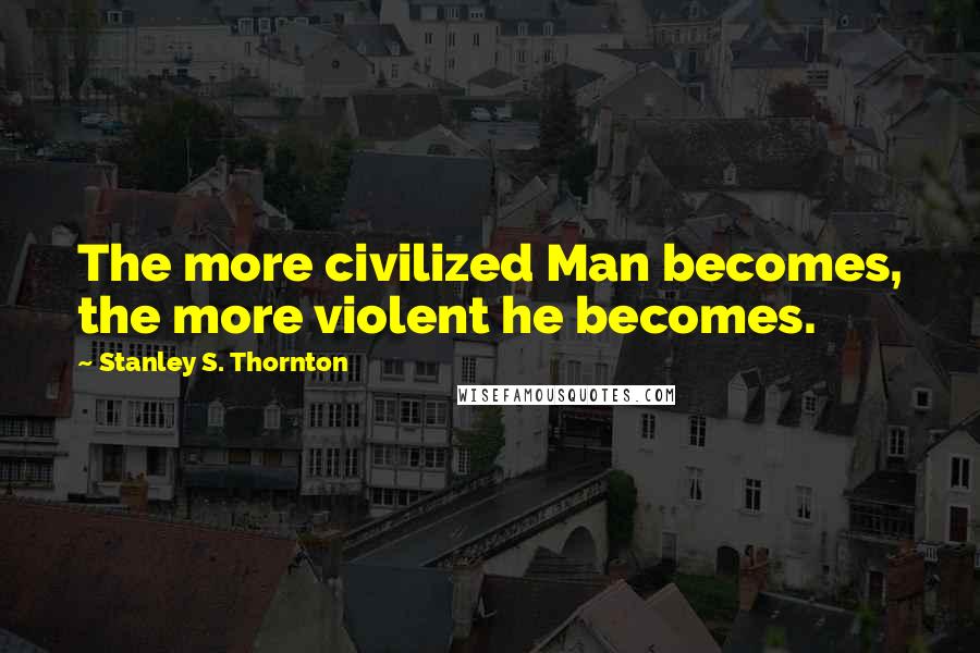 Stanley S. Thornton Quotes: The more civilized Man becomes, the more violent he becomes.