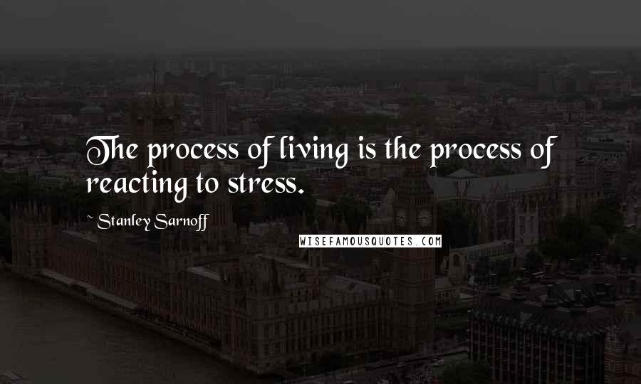 Stanley Sarnoff Quotes: The process of living is the process of reacting to stress.