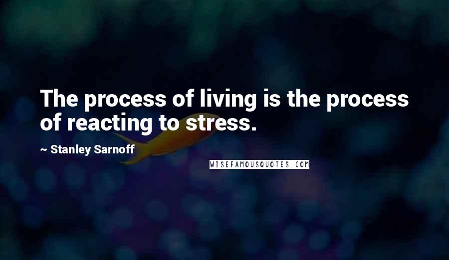 Stanley Sarnoff Quotes: The process of living is the process of reacting to stress.