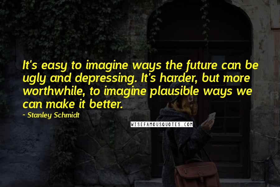 Stanley Schmidt Quotes: It's easy to imagine ways the future can be ugly and depressing. It's harder, but more worthwhile, to imagine plausible ways we can make it better.