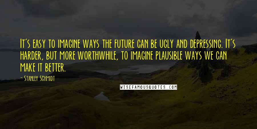 Stanley Schmidt Quotes: It's easy to imagine ways the future can be ugly and depressing. It's harder, but more worthwhile, to imagine plausible ways we can make it better.