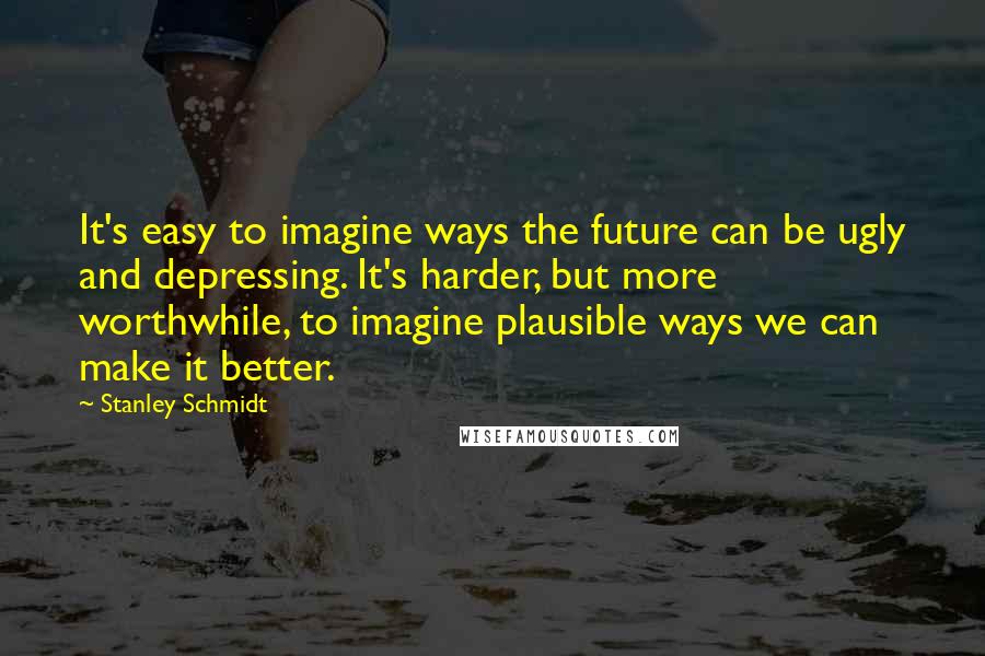 Stanley Schmidt Quotes: It's easy to imagine ways the future can be ugly and depressing. It's harder, but more worthwhile, to imagine plausible ways we can make it better.