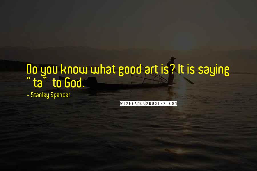 Stanley Spencer Quotes: Do you know what good art is? It is saying "ta" to God.