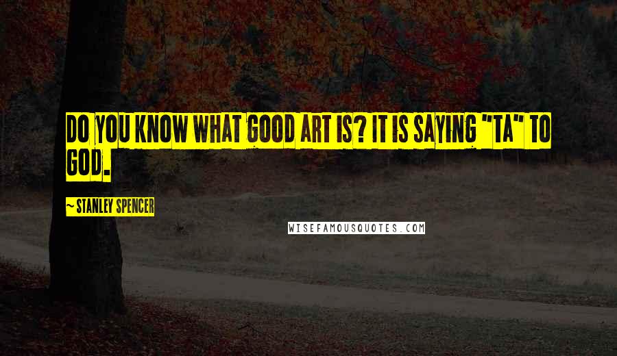 Stanley Spencer Quotes: Do you know what good art is? It is saying "ta" to God.
