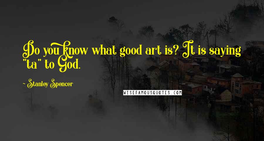 Stanley Spencer Quotes: Do you know what good art is? It is saying "ta" to God.