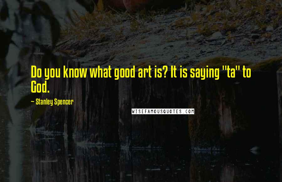 Stanley Spencer Quotes: Do you know what good art is? It is saying "ta" to God.