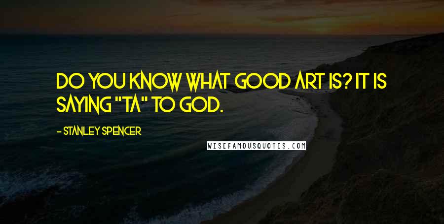 Stanley Spencer Quotes: Do you know what good art is? It is saying "ta" to God.