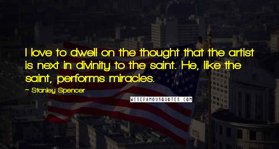 Stanley Spencer Quotes: I love to dwell on the thought that the artist is next in divinity to the saint. He, like the saint, performs miracles.