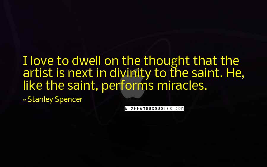 Stanley Spencer Quotes: I love to dwell on the thought that the artist is next in divinity to the saint. He, like the saint, performs miracles.