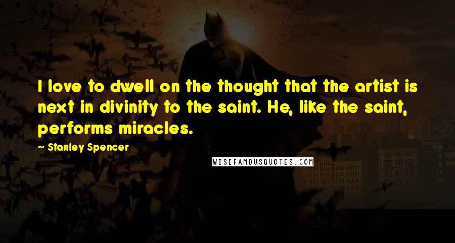 Stanley Spencer Quotes: I love to dwell on the thought that the artist is next in divinity to the saint. He, like the saint, performs miracles.