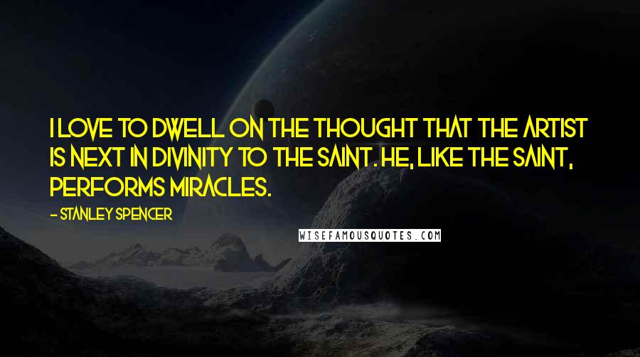 Stanley Spencer Quotes: I love to dwell on the thought that the artist is next in divinity to the saint. He, like the saint, performs miracles.