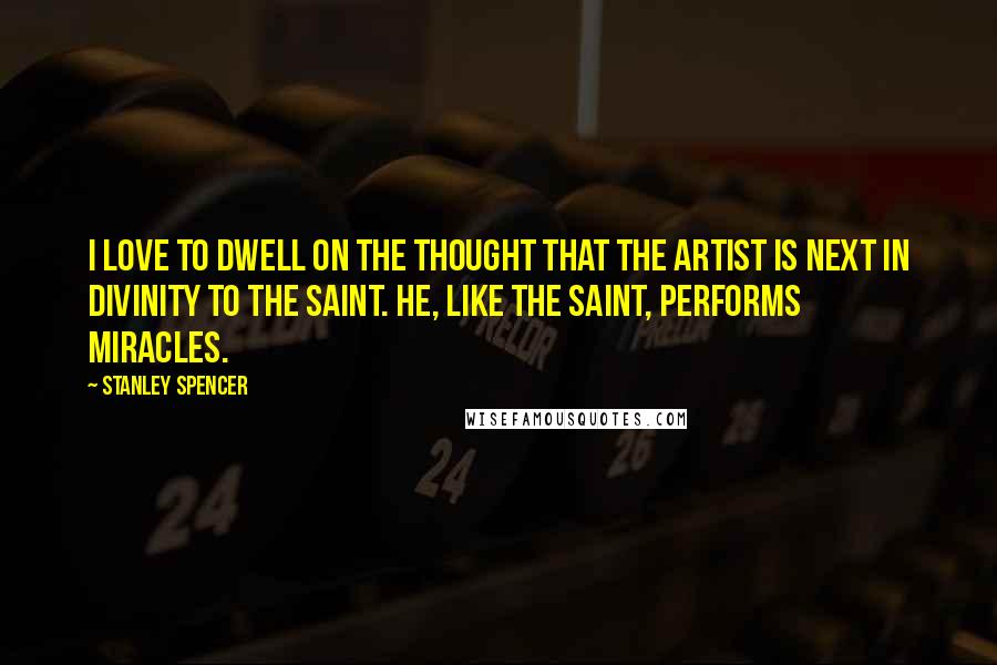 Stanley Spencer Quotes: I love to dwell on the thought that the artist is next in divinity to the saint. He, like the saint, performs miracles.