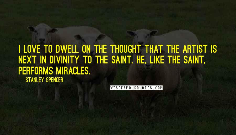 Stanley Spencer Quotes: I love to dwell on the thought that the artist is next in divinity to the saint. He, like the saint, performs miracles.