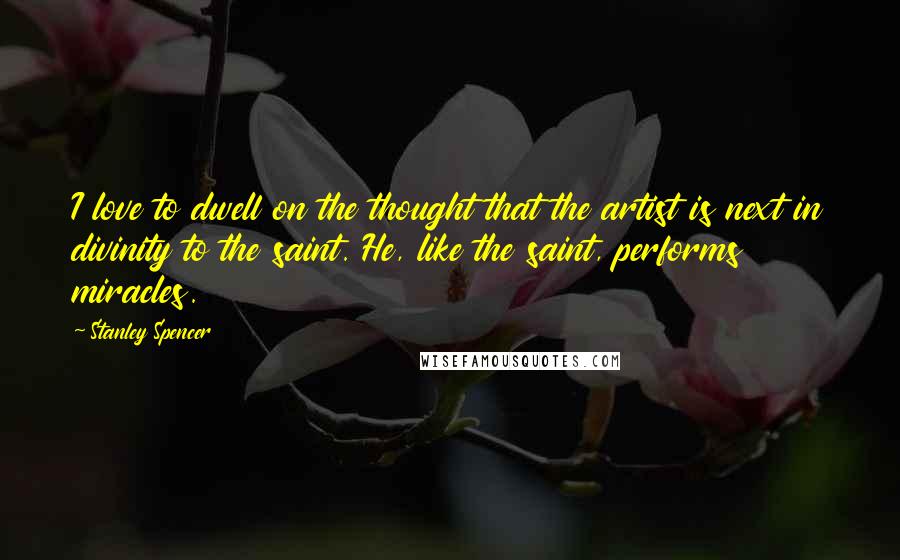 Stanley Spencer Quotes: I love to dwell on the thought that the artist is next in divinity to the saint. He, like the saint, performs miracles.