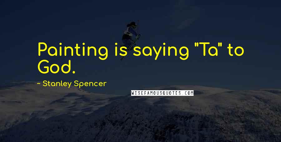 Stanley Spencer Quotes: Painting is saying "Ta" to God.