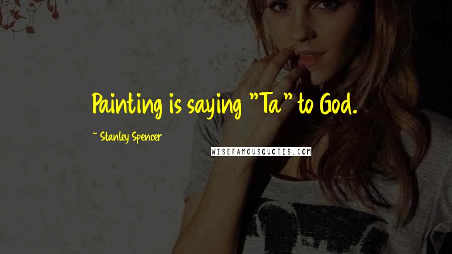 Stanley Spencer Quotes: Painting is saying "Ta" to God.