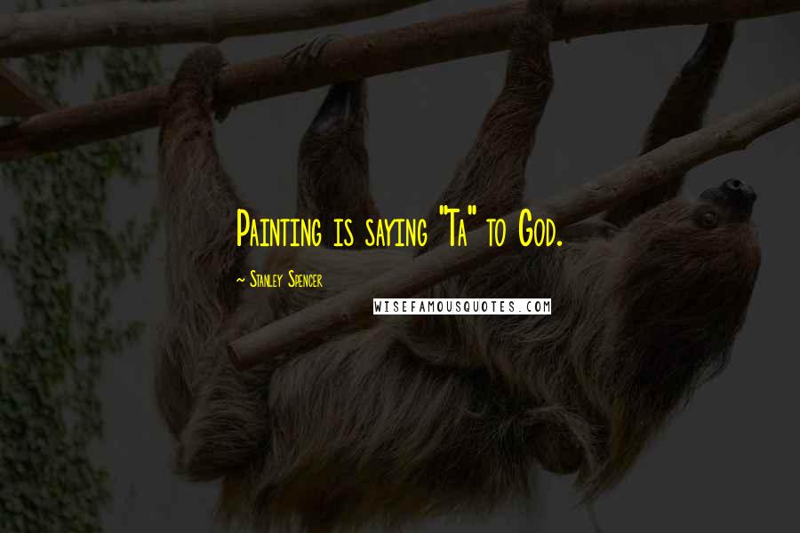 Stanley Spencer Quotes: Painting is saying "Ta" to God.