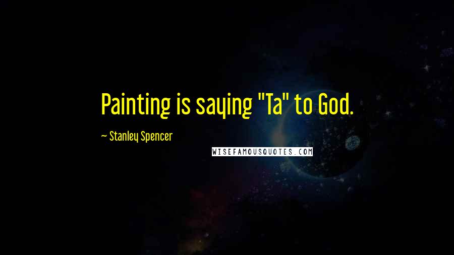 Stanley Spencer Quotes: Painting is saying "Ta" to God.