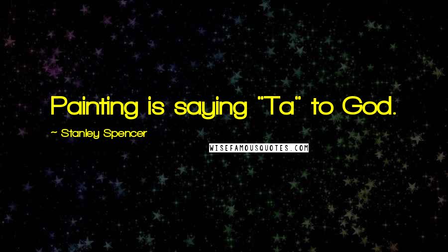 Stanley Spencer Quotes: Painting is saying "Ta" to God.