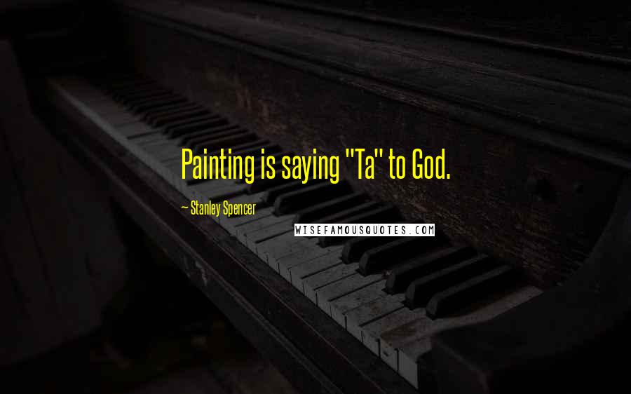 Stanley Spencer Quotes: Painting is saying "Ta" to God.