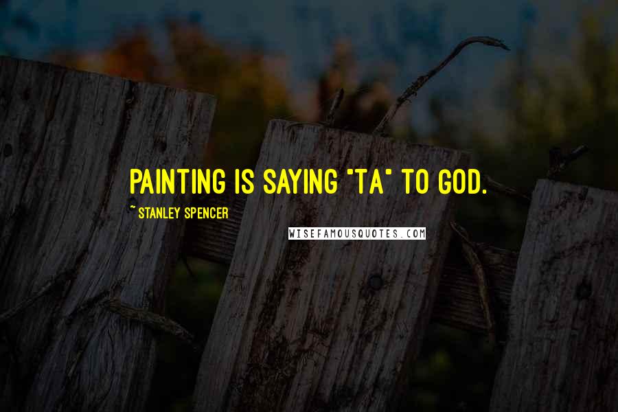 Stanley Spencer Quotes: Painting is saying "Ta" to God.
