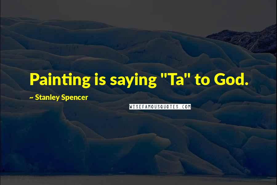 Stanley Spencer Quotes: Painting is saying "Ta" to God.