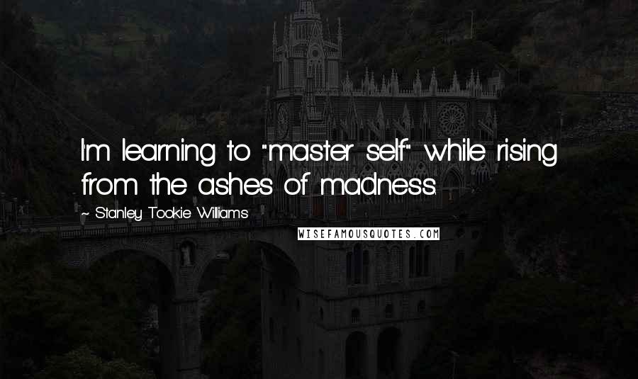 Stanley Tookie Williams Quotes: I'm learning to "master self" while rising from the ashes of madness.