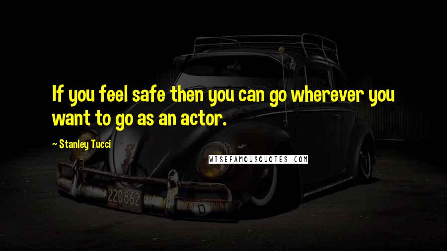 Stanley Tucci Quotes: If you feel safe then you can go wherever you want to go as an actor.