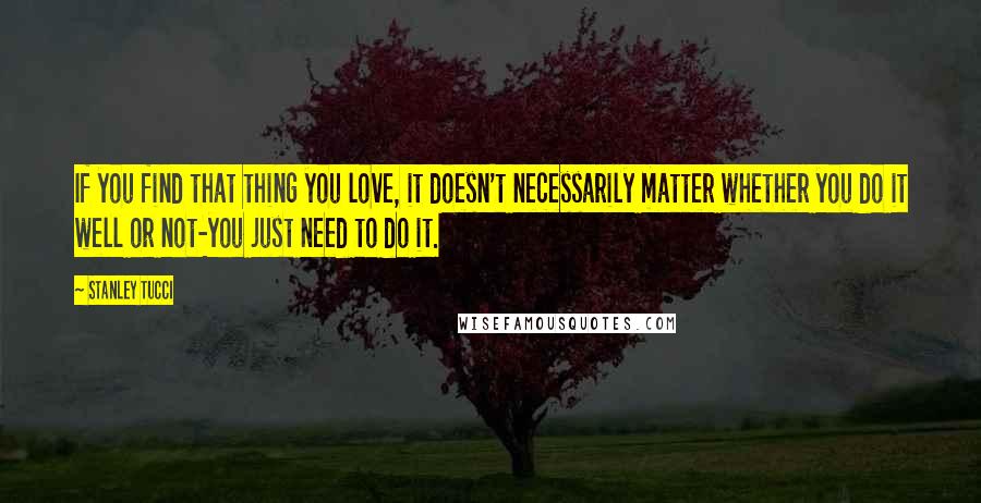 Stanley Tucci Quotes: If you find that thing you love, it doesn't necessarily matter whether you do it well or not-you just need to do it.