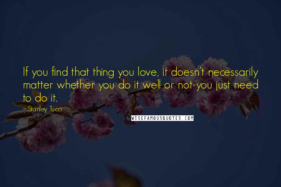 Stanley Tucci Quotes: If you find that thing you love, it doesn't necessarily matter whether you do it well or not-you just need to do it.